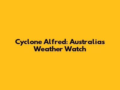 Cyclone Alfred: Australia's Weather Watch
