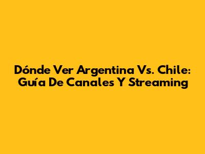 Dónde Ver Argentina Vs. Chile: Guía De Canales Y Streaming