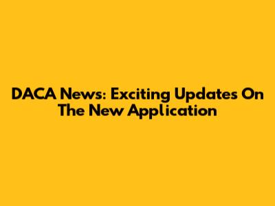 DACA News: Exciting Updates On The New Application