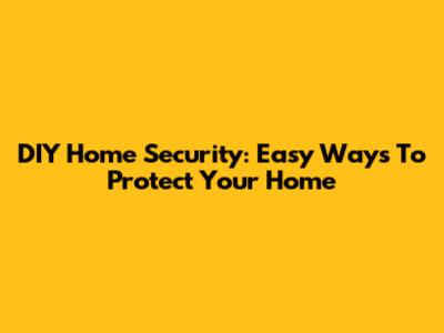 DIY Home Security: Easy Ways To Protect Your Home
