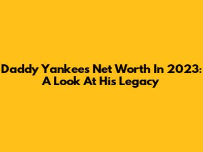 Daddy Yankee's Net Worth In 2023: A Look At His Legacy