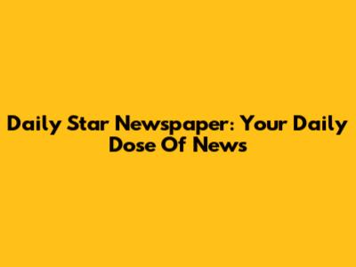 Daily Star Newspaper: Your Daily Dose Of News