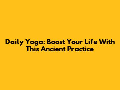 Daily Yoga: Boost Your Life With This Ancient Practice