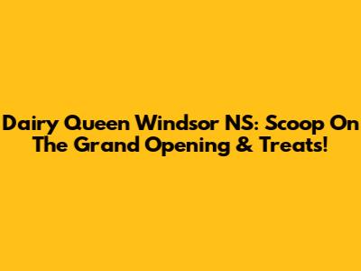 Dairy Queen Windsor NS: Scoop On The Grand Opening & Treats!