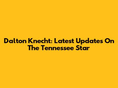 Dalton Knecht: Latest Updates On The Tennessee Star