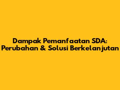 Dampak Pemanfaatan SDA: Perubahan & Solusi Berkelanjutan