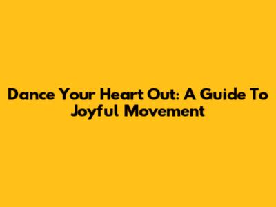 Dance Your Heart Out: A Guide To Joyful Movement