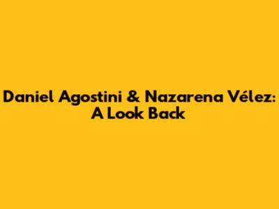 Daniel Agostini & Nazarena Vélez: A Look Back
