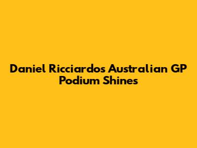 Daniel Ricciardo's Australian GP Podium Shines