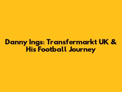 Danny Ings: Transfermarkt UK & His Football Journey