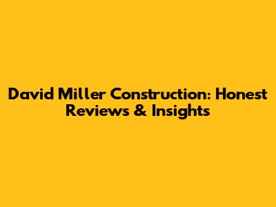 David Miller Construction: Honest Reviews & Insights