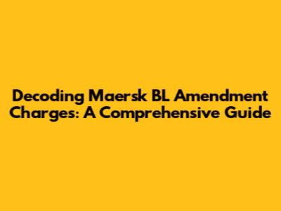 Decoding Maersk BL Amendment Charges: A Comprehensive Guide
