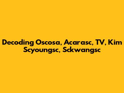 Decoding Oscosa, Acarasc, TV, Kim Scyoungsc, Sckwangsc