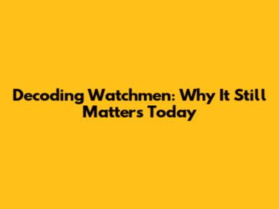 Decoding Watchmen: Why It Still Matters Today