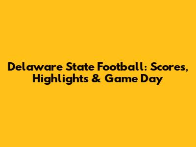 Delaware State Football: Scores, Highlights & Game Day