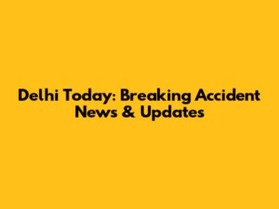Delhi Today: Breaking Accident News & Updates