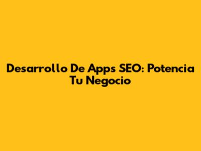Desarrollo De Apps SEO: Potencia Tu Negocio