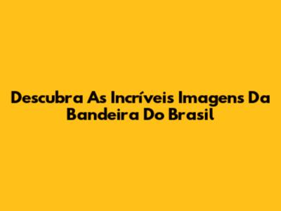 Descubra As Incríveis Imagens Da Bandeira Do Brasil