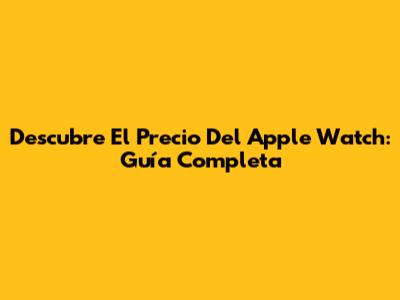 Descubre El Precio Del Apple Watch: Guía Completa