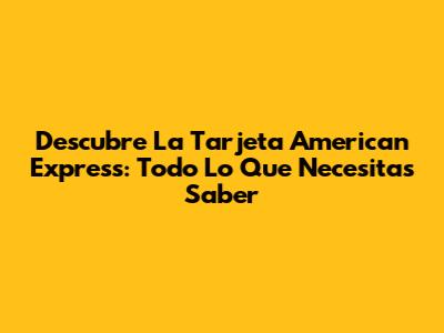 Descubre La Tarjeta American Express: Todo Lo Que Necesitas Saber