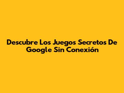 Descubre Los Juegos Secretos De Google Sin Conexión