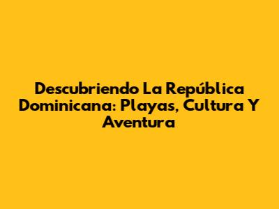 Descubriendo La República Dominicana: Playas, Cultura Y Aventura