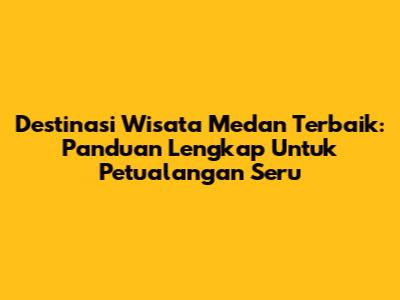 Destinasi Wisata Medan Terbaik: Panduan Lengkap Untuk Petualangan Seru