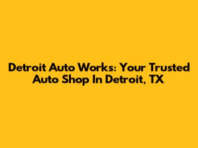 Detroit Auto Works: Your Trusted Auto Shop In Detroit, TX
