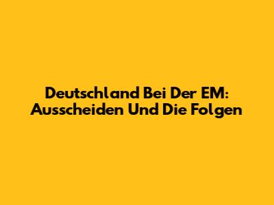 Deutschland Bei Der EM: Ausscheiden Und Die Folgen
