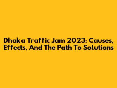 Dhaka Traffic Jam 2023: Causes, Effects, And The Path To Solutions