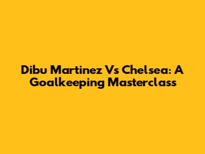 Dibu Martinez Vs Chelsea: A Goalkeeping Masterclass