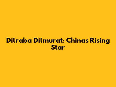 Dilraba Dilmurat: China's Rising Star