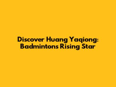 Discover Huang Yaqiong: Badminton's Rising Star