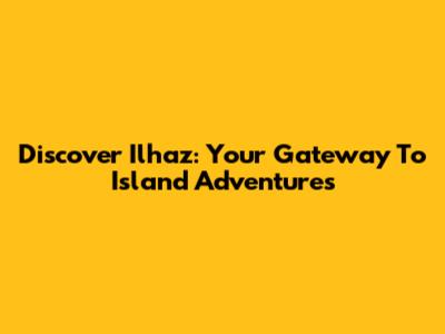 Discover Ilhaz: Your Gateway To Island Adventures
