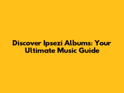 Discover Ipsezi Albums: Your Ultimate Music Guide