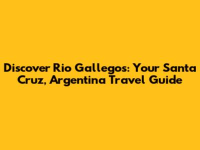 Discover Rio Gallegos: Your Santa Cruz, Argentina Travel Guide