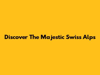 Discover The Majestic Swiss Alps