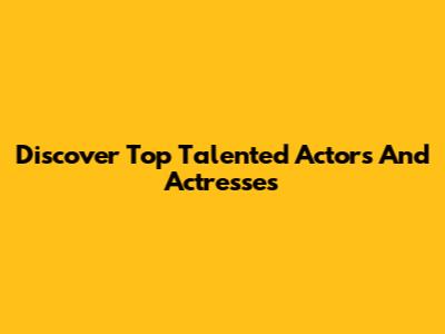 Discover Top Talented Actors And Actresses