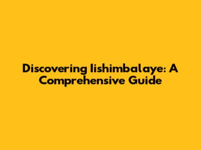 Discovering Iishimbalaye: A Comprehensive Guide