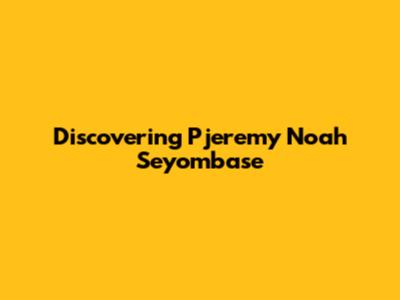 Discovering Pjeremy Noah Seyombase