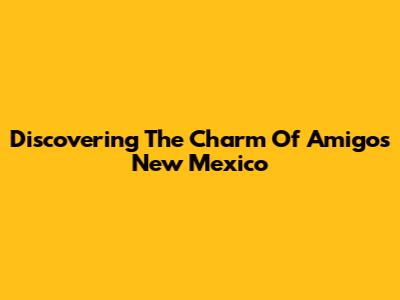 Discovering The Charm Of Amigos New Mexico