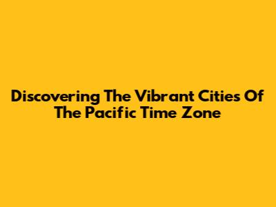 Discovering The Vibrant Cities Of The Pacific Time Zone