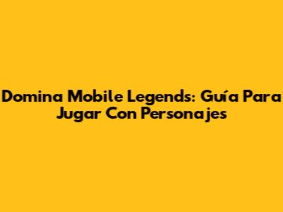 Domina Mobile Legends: Guía Para Jugar Con Personajes