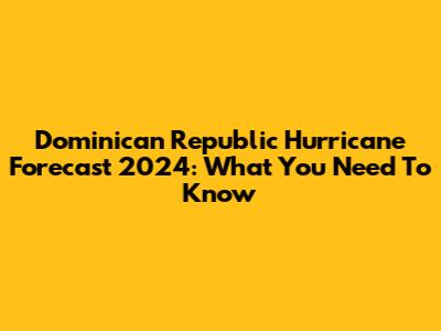 Dominican Republic Hurricane Forecast 2024: What You Need To Know
