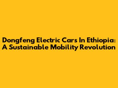 Dongfeng Electric Cars In Ethiopia: A Sustainable Mobility Revolution