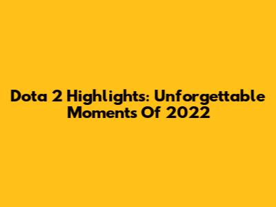Dota 2 Highlights: Unforgettable Moments Of 2022