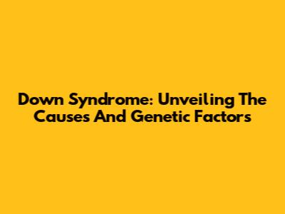 Down Syndrome: Unveiling The Causes And Genetic Factors
