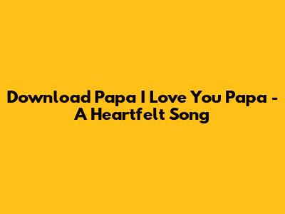 Download 'Papa I Love You Papa' - A Heartfelt Song