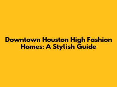 Downtown Houston High Fashion Homes: A Stylish Guide