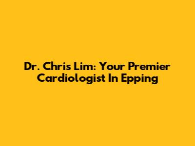 Dr. Chris Lim: Your Premier Cardiologist In Epping